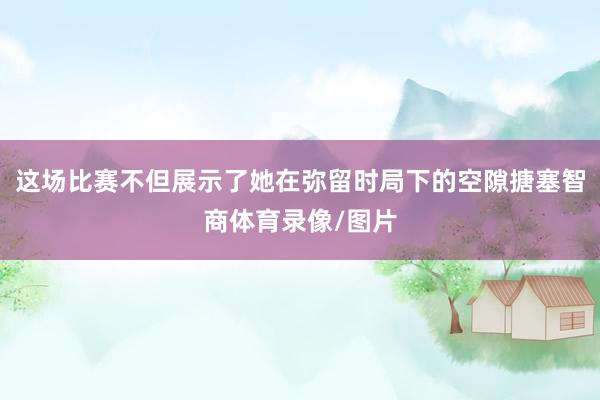 这场比赛不但展示了她在弥留时局下的空隙搪塞智商体育录像/图片