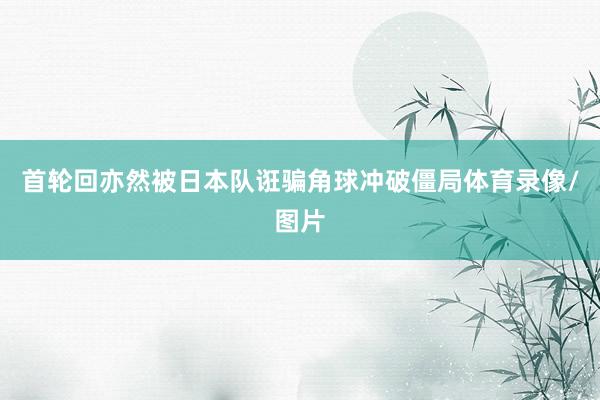 首轮回亦然被日本队诳骗角球冲破僵局体育录像/图片