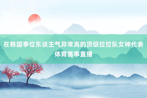 在韩国事位东谈主气异常高的顶级拉拉队女神代表体育赛事直播