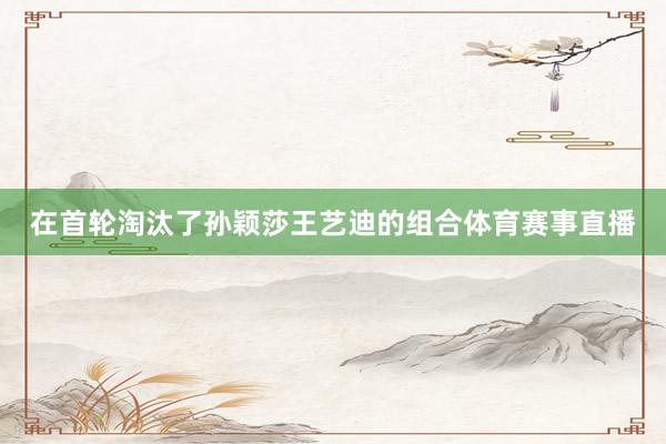 在首轮淘汰了孙颖莎王艺迪的组合体育赛事直播