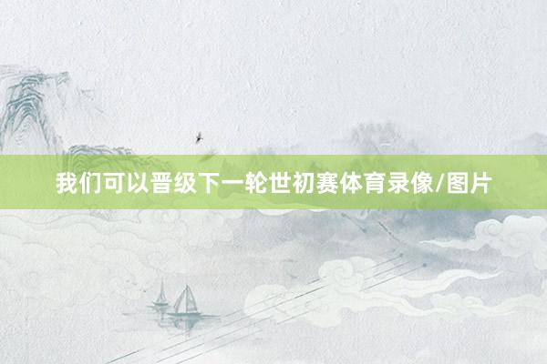 我们可以晋级下一轮世初赛体育录像/图片