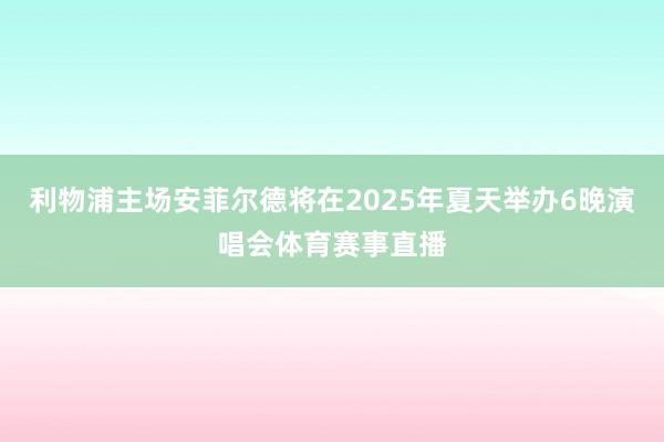 利物浦主场安菲尔德将在2025年夏天举办6晚演唱会体育赛事直播