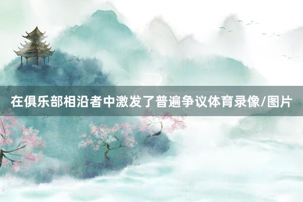 在俱乐部相沿者中激发了普遍争议体育录像/图片