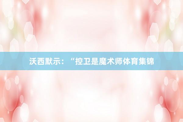 沃西默示：“控卫是魔术师体育集锦