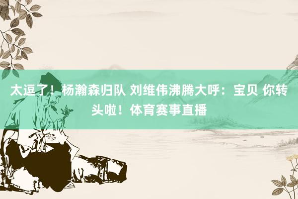 太逗了！杨瀚森归队 刘维伟沸腾大呼：宝贝 你转头啦！体育赛事直播