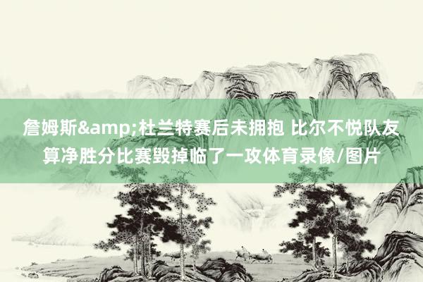 詹姆斯&杜兰特赛后未拥抱 比尔不悦队友算净胜分比赛毁掉临了一攻体育录像/图片
