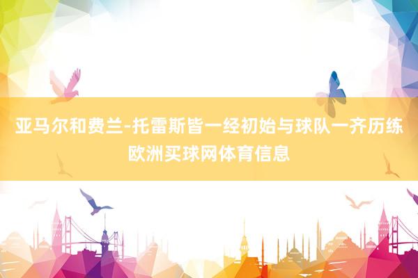 亚马尔和费兰-托雷斯皆一经初始与球队一齐历练欧洲买球网体育信息