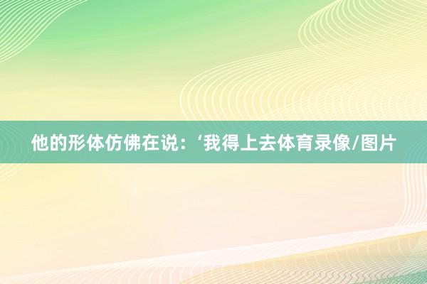 他的形体仿佛在说：‘我得上去体育录像/图片