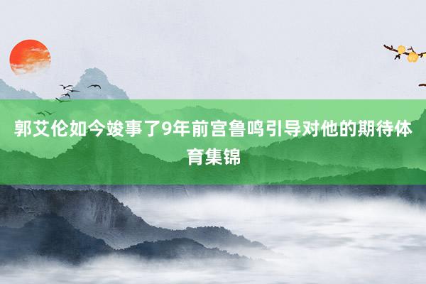 郭艾伦如今竣事了9年前宫鲁鸣引导对他的期待体育集锦