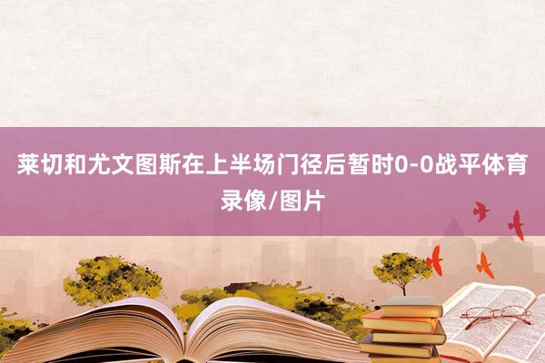 莱切和尤文图斯在上半场门径后暂时0-0战平体育录像/图片