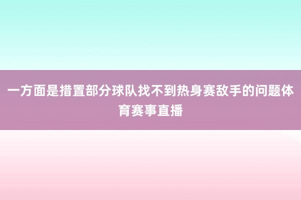 一方面是措置部分球队找不到热身赛敌手的问题体育赛事直播