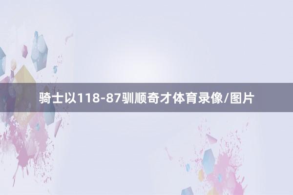 骑士以118-87驯顺奇才体育录像/图片
