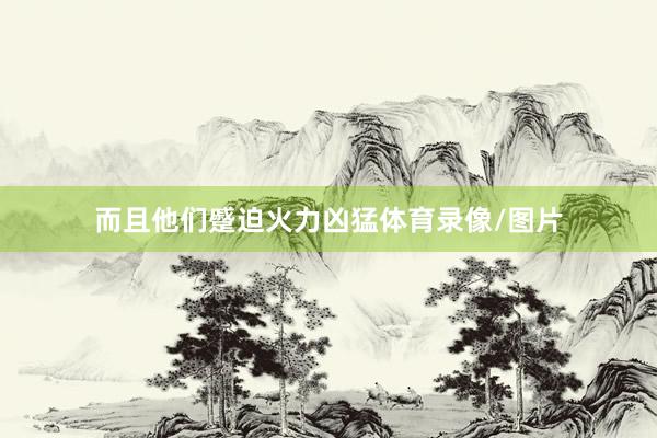 而且他们蹙迫火力凶猛体育录像/图片