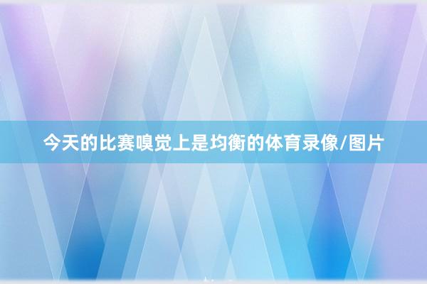 今天的比赛嗅觉上是均衡的体育录像/图片