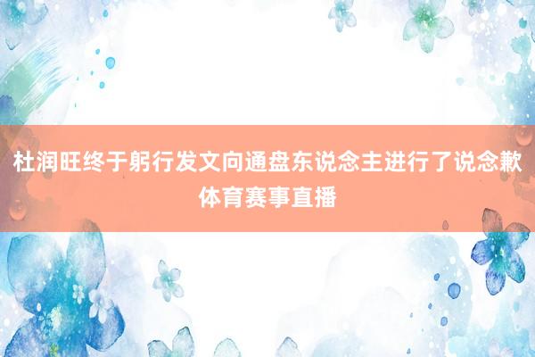 杜润旺终于躬行发文向通盘东说念主进行了说念歉体育赛事直播