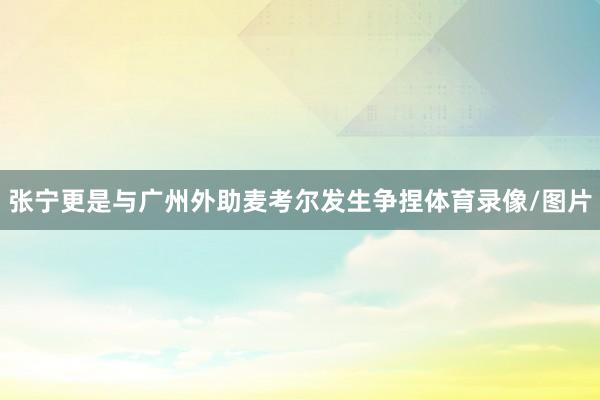 张宁更是与广州外助麦考尔发生争捏体育录像/图片