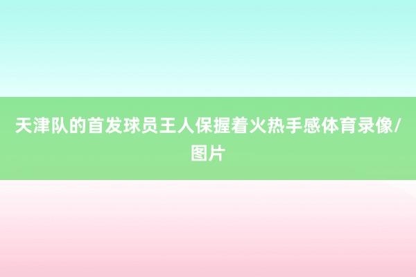 天津队的首发球员王人保握着火热手感体育录像/图片