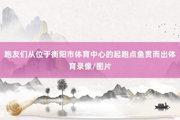 跑友们从位于衡阳市体育中心的起跑点鱼贯而出体育录像/图片
