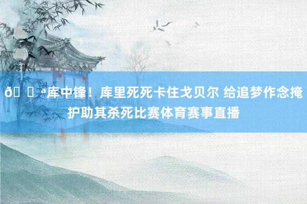 💪库中锋！库里死死卡住戈贝尔 给追梦作念掩护助其杀死比赛体育赛事直播