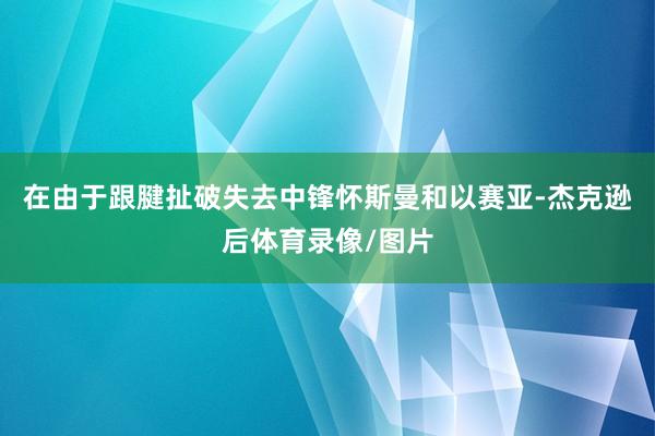 在由于跟腱扯破失去中锋怀斯曼和以赛亚-杰克逊后体育录像/图片
