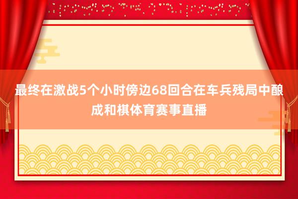 最终在激战5个小时傍边68回合在车兵残局中酿成和棋体育赛事直播
