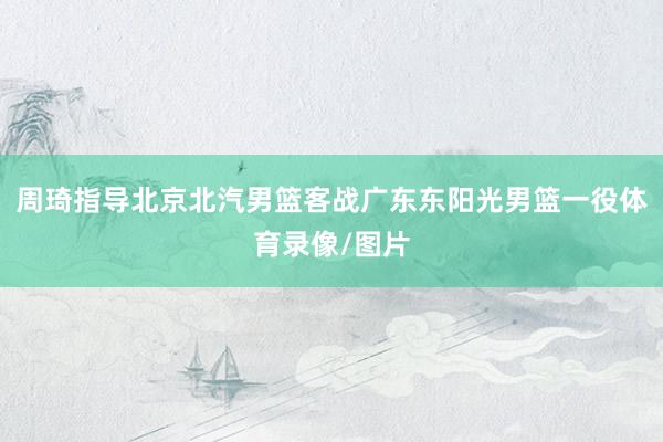 周琦指导北京北汽男篮客战广东东阳光男篮一役体育录像/图片