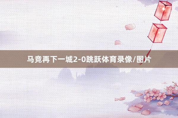 马竞再下一城2-0跳跃体育录像/图片