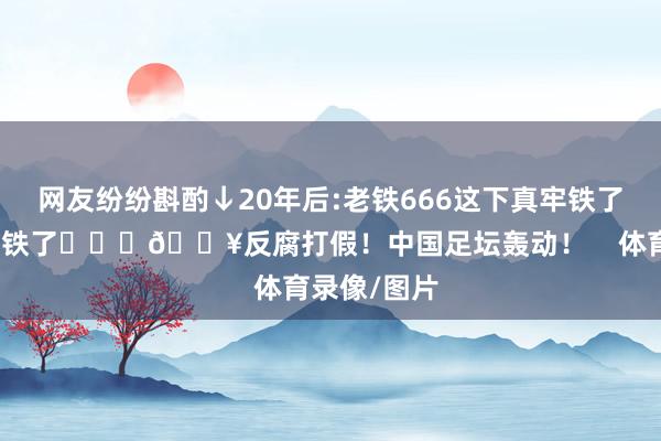 网友纷纷斟酌↓20年后:老铁666这下真牢铁了出来真成老铁了			💥反腐打假！中国足坛轰动！    体育录像/图片