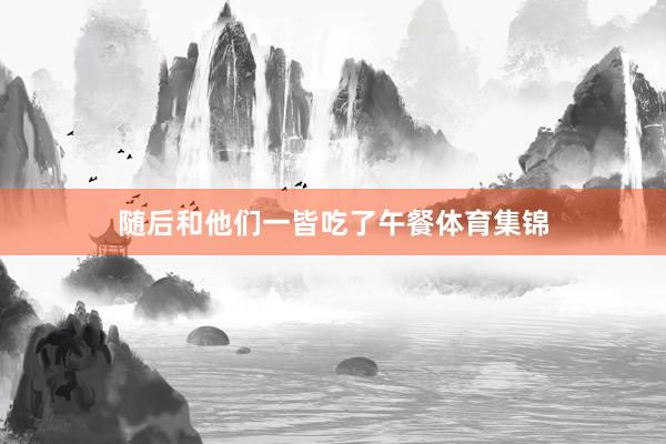 随后和他们一皆吃了午餐体育集锦