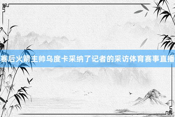 赛后火箭主帅乌度卡采纳了记者的采访体育赛事直播