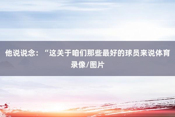 他说说念：“这关于咱们那些最好的球员来说体育录像/图片