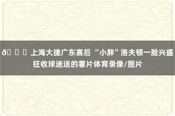 😂上海大捷广东赛后 “小胖”洛夫顿一脸兴盛狂收球迷送的薯片体育录像/图片
