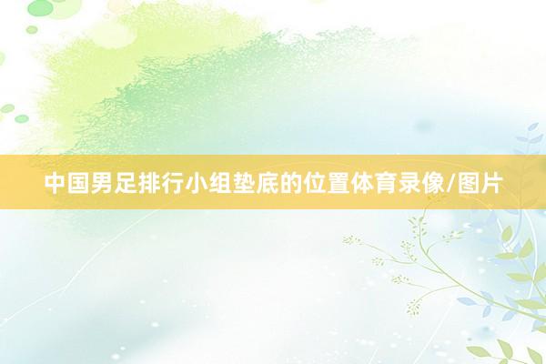 中国男足排行小组垫底的位置体育录像/图片