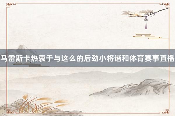 马雷斯卡热衷于与这么的后劲小将谐和体育赛事直播