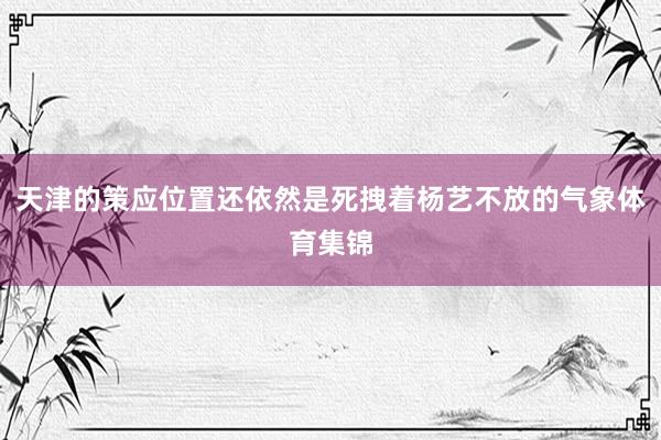 天津的策应位置还依然是死拽着杨艺不放的气象体育集锦