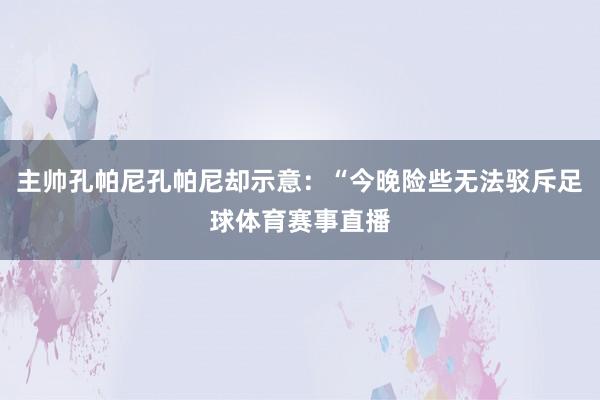 主帅孔帕尼孔帕尼却示意：“今晚险些无法驳斥足球体育赛事直播