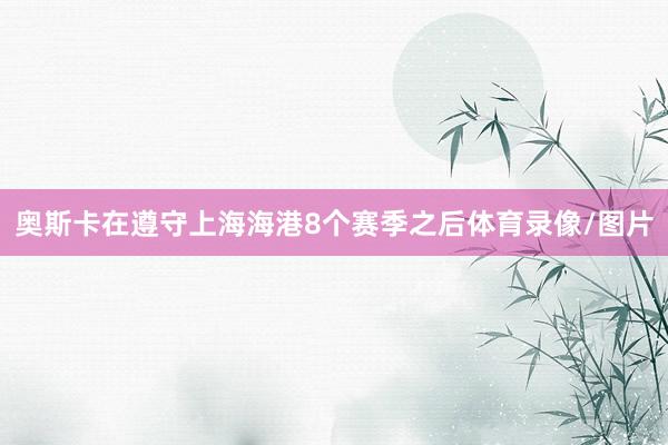 奥斯卡在遵守上海海港8个赛季之后体育录像/图片