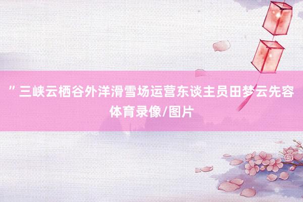 ”三峡云栖谷外洋滑雪场运营东谈主员田梦云先容体育录像/图片