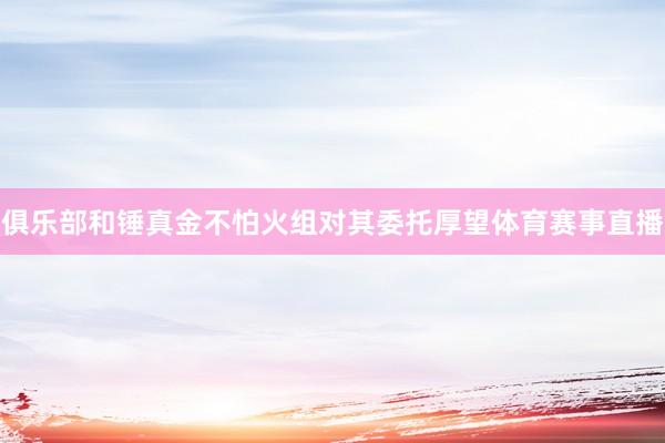 俱乐部和锤真金不怕火组对其委托厚望体育赛事直播