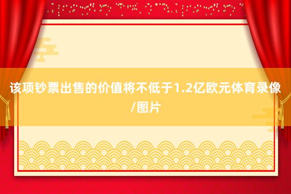 该项钞票出售的价值将不低于1.2亿欧元体育录像/图片