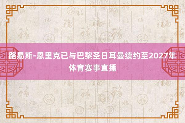 路易斯-恩里克已与巴黎圣日耳曼续约至2027年体育赛事直播