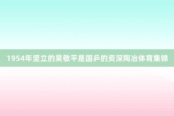 1954年竖立的吴敬平是国乒的资深陶冶体育集锦