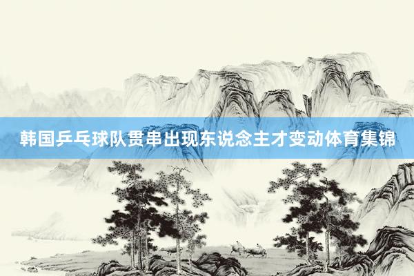 韩国乒乓球队贯串出现东说念主才变动体育集锦