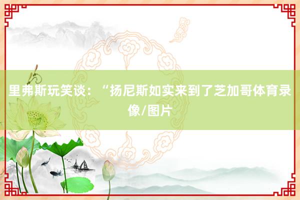 里弗斯玩笑谈：“扬尼斯如实来到了芝加哥体育录像/图片