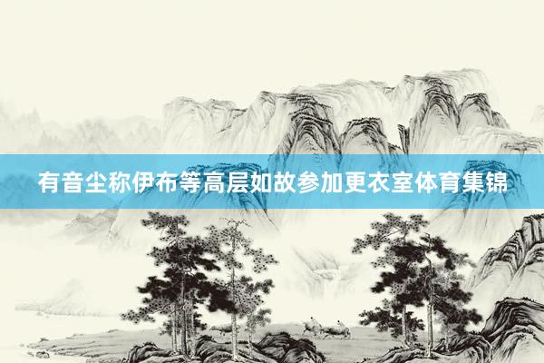 有音尘称伊布等高层如故参加更衣室体育集锦