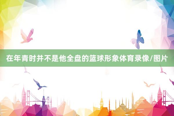 在年青时并不是他全盘的篮球形象体育录像/图片