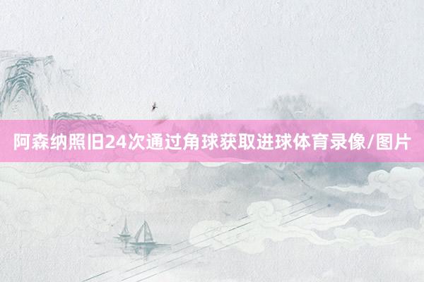 阿森纳照旧24次通过角球获取进球体育录像/图片