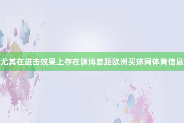 尤其在进击效果上存在渊博差距欧洲买球网体育信息