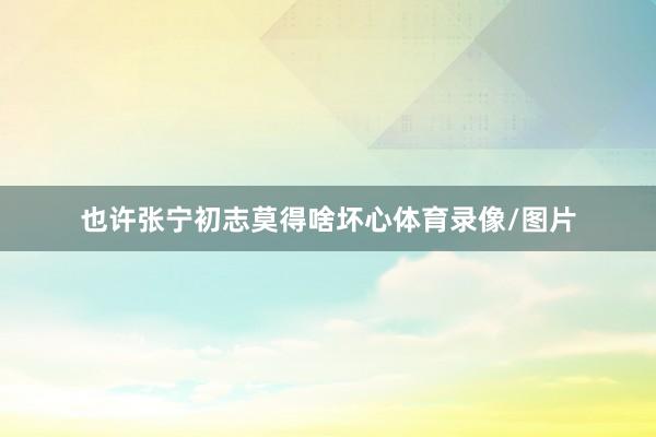 也许张宁初志莫得啥坏心体育录像/图片