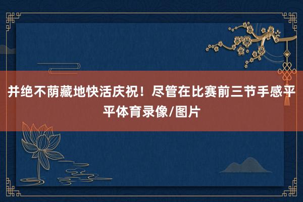 并绝不荫藏地快活庆祝！尽管在比赛前三节手感平平体育录像/图片